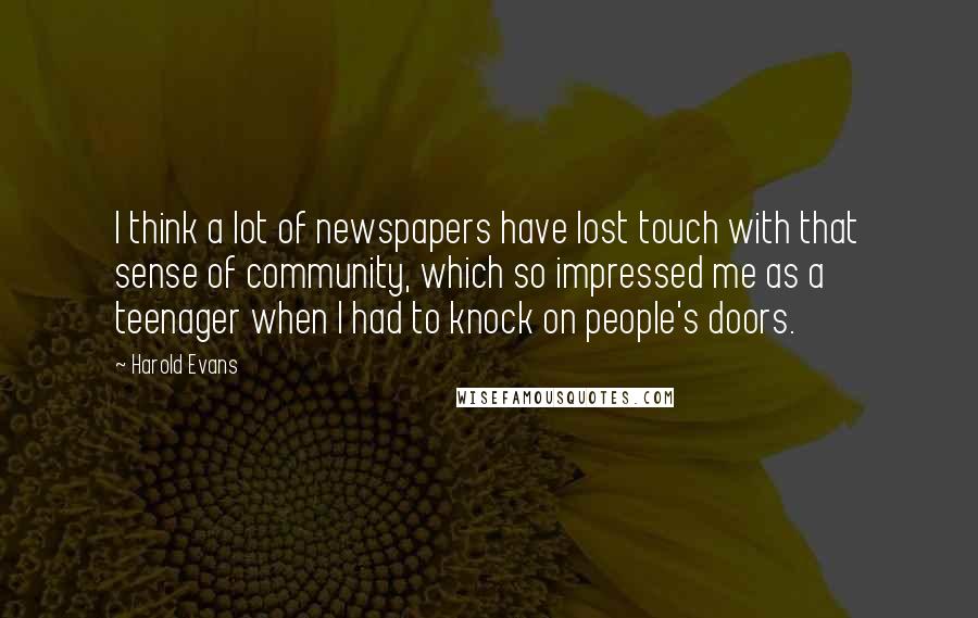 Harold Evans Quotes: I think a lot of newspapers have lost touch with that sense of community, which so impressed me as a teenager when I had to knock on people's doors.