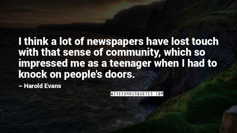 Harold Evans Quotes: I think a lot of newspapers have lost touch with that sense of community, which so impressed me as a teenager when I had to knock on people's doors.