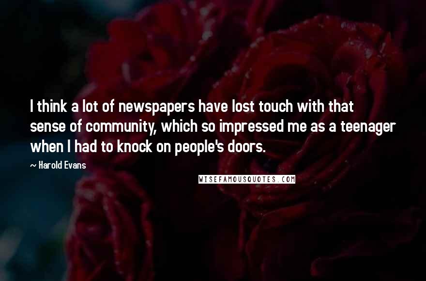 Harold Evans Quotes: I think a lot of newspapers have lost touch with that sense of community, which so impressed me as a teenager when I had to knock on people's doors.