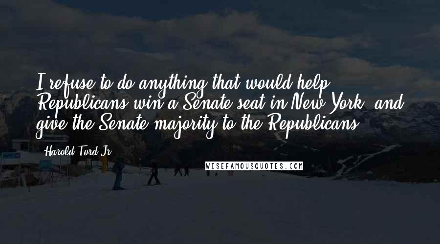 Harold Ford Jr. Quotes: I refuse to do anything that would help Republicans win a Senate seat in New York, and give the Senate majority to the Republicans.