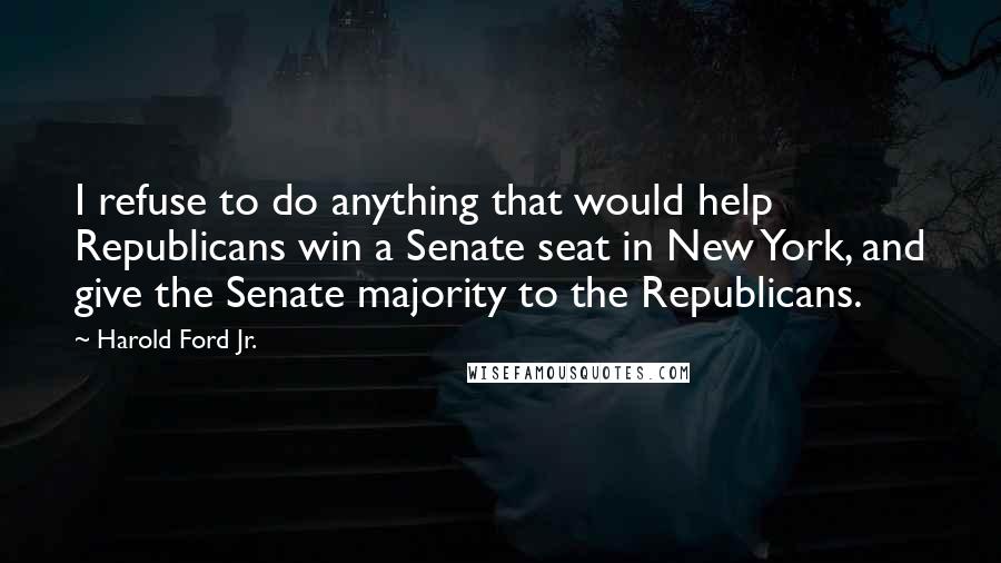 Harold Ford Jr. Quotes: I refuse to do anything that would help Republicans win a Senate seat in New York, and give the Senate majority to the Republicans.