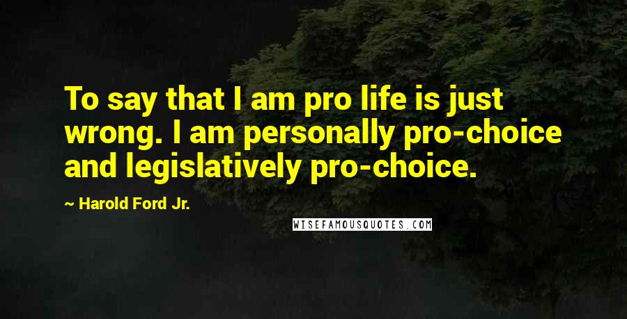 Harold Ford Jr. Quotes: To say that I am pro life is just wrong. I am personally pro-choice and legislatively pro-choice.