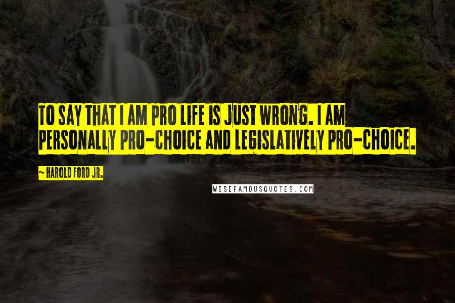 Harold Ford Jr. Quotes: To say that I am pro life is just wrong. I am personally pro-choice and legislatively pro-choice.