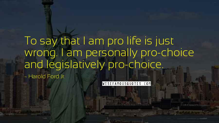 Harold Ford Jr. Quotes: To say that I am pro life is just wrong. I am personally pro-choice and legislatively pro-choice.