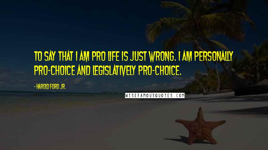 Harold Ford Jr. Quotes: To say that I am pro life is just wrong. I am personally pro-choice and legislatively pro-choice.