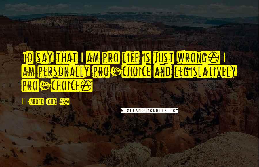 Harold Ford Jr. Quotes: To say that I am pro life is just wrong. I am personally pro-choice and legislatively pro-choice.