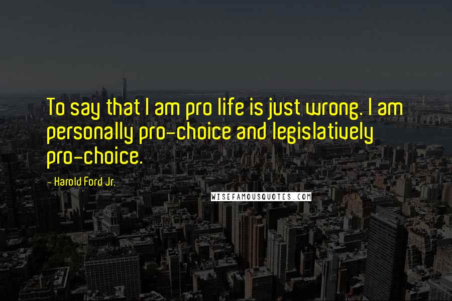 Harold Ford Jr. Quotes: To say that I am pro life is just wrong. I am personally pro-choice and legislatively pro-choice.