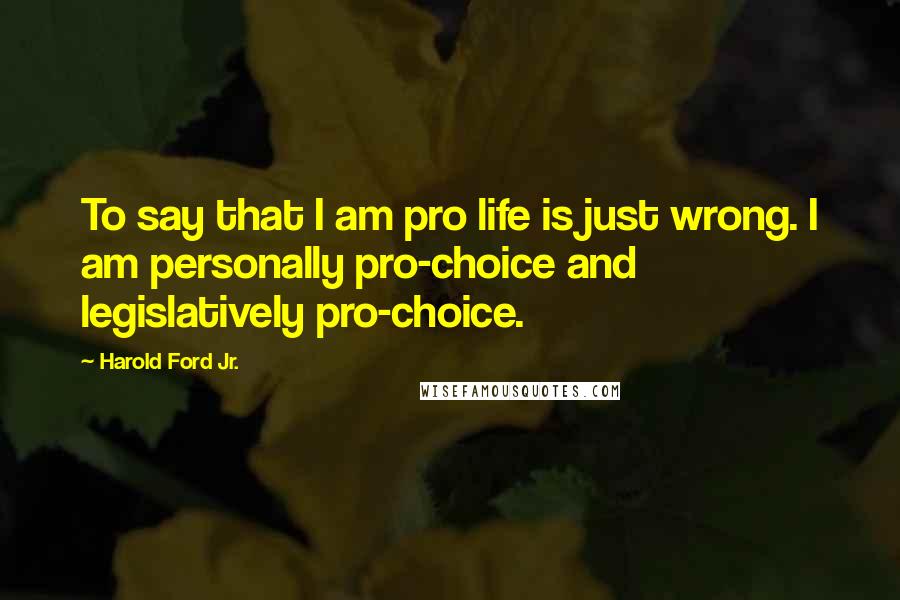 Harold Ford Jr. Quotes: To say that I am pro life is just wrong. I am personally pro-choice and legislatively pro-choice.