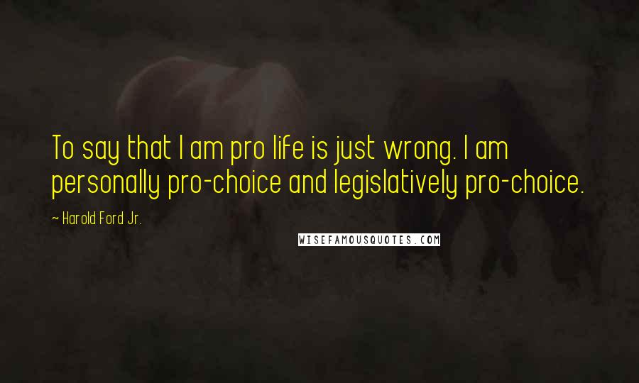Harold Ford Jr. Quotes: To say that I am pro life is just wrong. I am personally pro-choice and legislatively pro-choice.