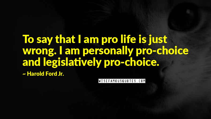 Harold Ford Jr. Quotes: To say that I am pro life is just wrong. I am personally pro-choice and legislatively pro-choice.