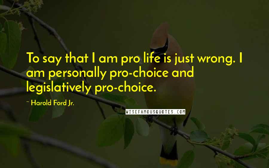 Harold Ford Jr. Quotes: To say that I am pro life is just wrong. I am personally pro-choice and legislatively pro-choice.