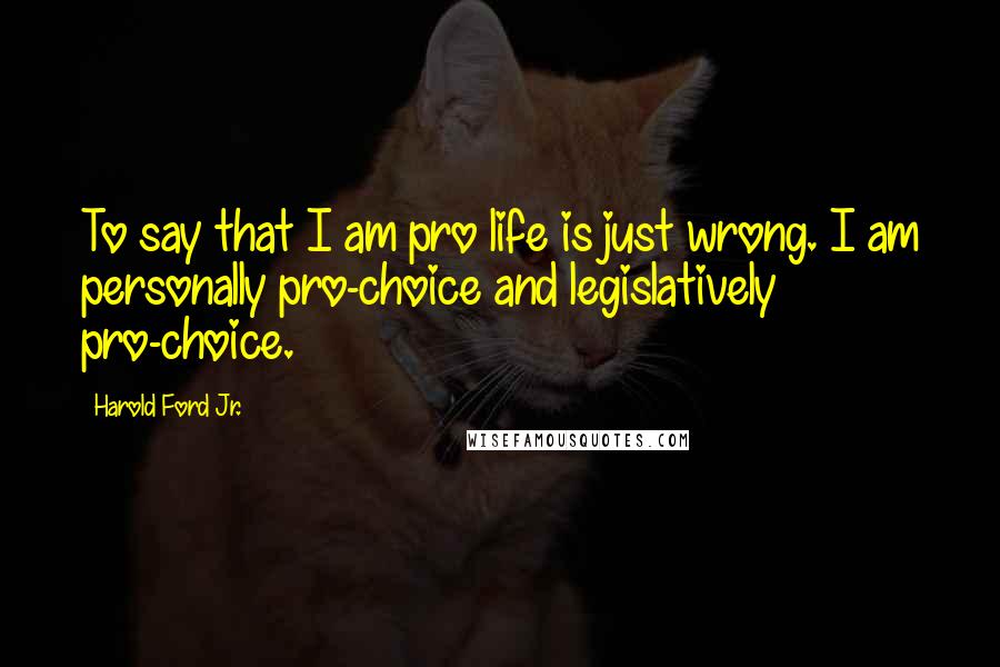 Harold Ford Jr. Quotes: To say that I am pro life is just wrong. I am personally pro-choice and legislatively pro-choice.