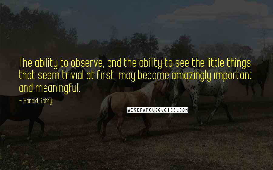 Harold Gatty Quotes: The ability to observe, and the ability to see the little things that seem trivial at first, may become amazingly important and meaningful.