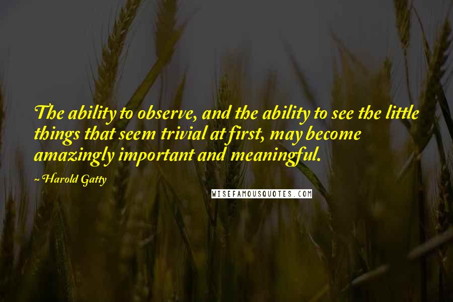 Harold Gatty Quotes: The ability to observe, and the ability to see the little things that seem trivial at first, may become amazingly important and meaningful.