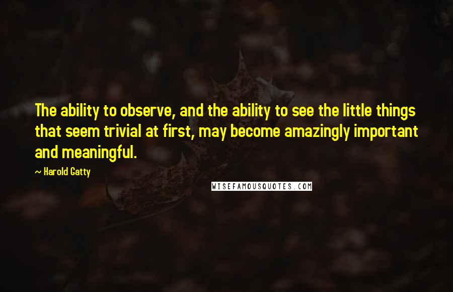 Harold Gatty Quotes: The ability to observe, and the ability to see the little things that seem trivial at first, may become amazingly important and meaningful.