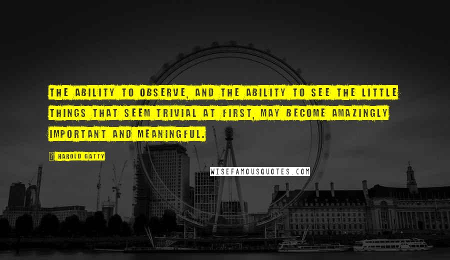 Harold Gatty Quotes: The ability to observe, and the ability to see the little things that seem trivial at first, may become amazingly important and meaningful.