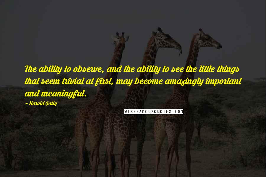 Harold Gatty Quotes: The ability to observe, and the ability to see the little things that seem trivial at first, may become amazingly important and meaningful.