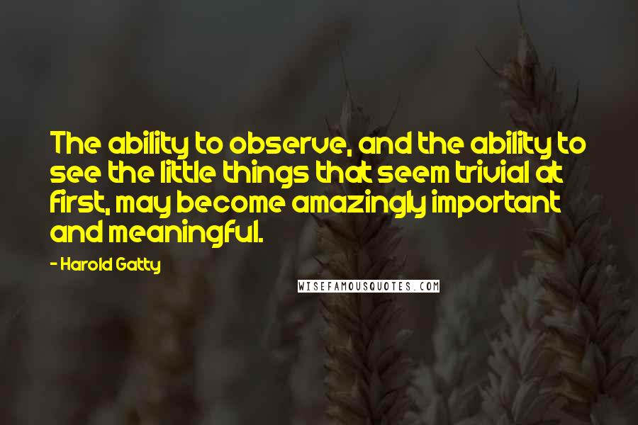 Harold Gatty Quotes: The ability to observe, and the ability to see the little things that seem trivial at first, may become amazingly important and meaningful.