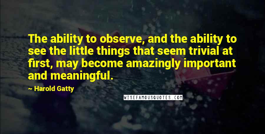 Harold Gatty Quotes: The ability to observe, and the ability to see the little things that seem trivial at first, may become amazingly important and meaningful.