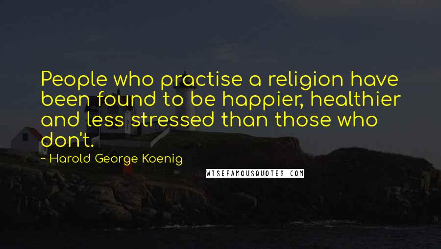 Harold George Koenig Quotes: People who practise a religion have been found to be happier, healthier and less stressed than those who don't.