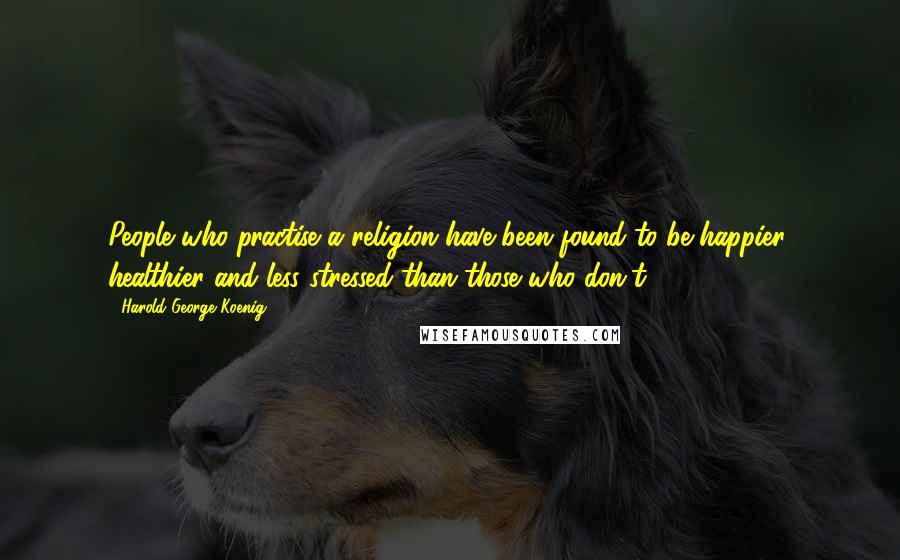 Harold George Koenig Quotes: People who practise a religion have been found to be happier, healthier and less stressed than those who don't.