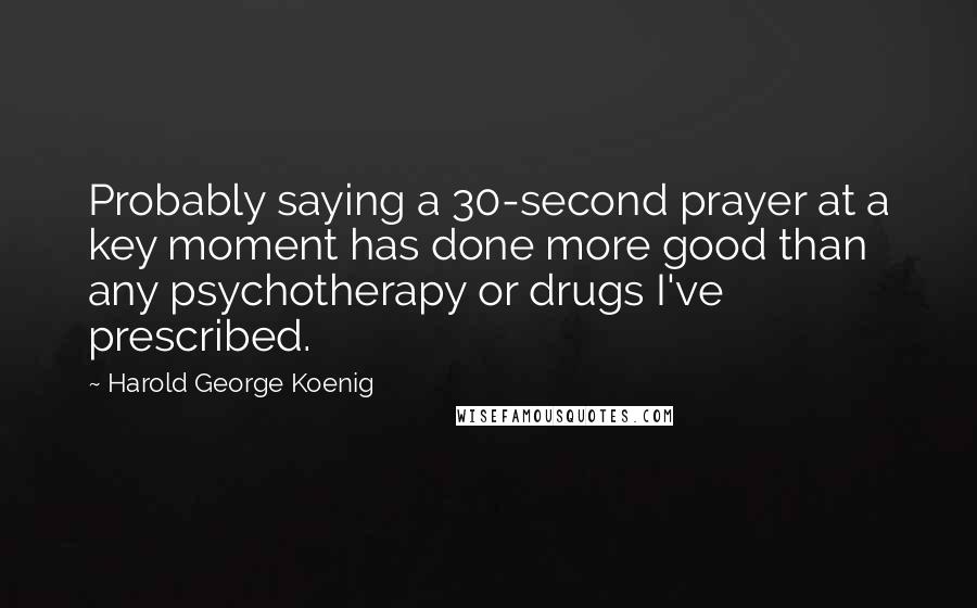 Harold George Koenig Quotes: Probably saying a 30-second prayer at a key moment has done more good than any psychotherapy or drugs I've prescribed.