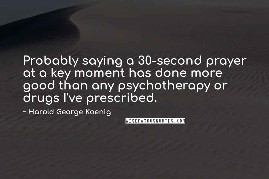 Harold George Koenig Quotes: Probably saying a 30-second prayer at a key moment has done more good than any psychotherapy or drugs I've prescribed.