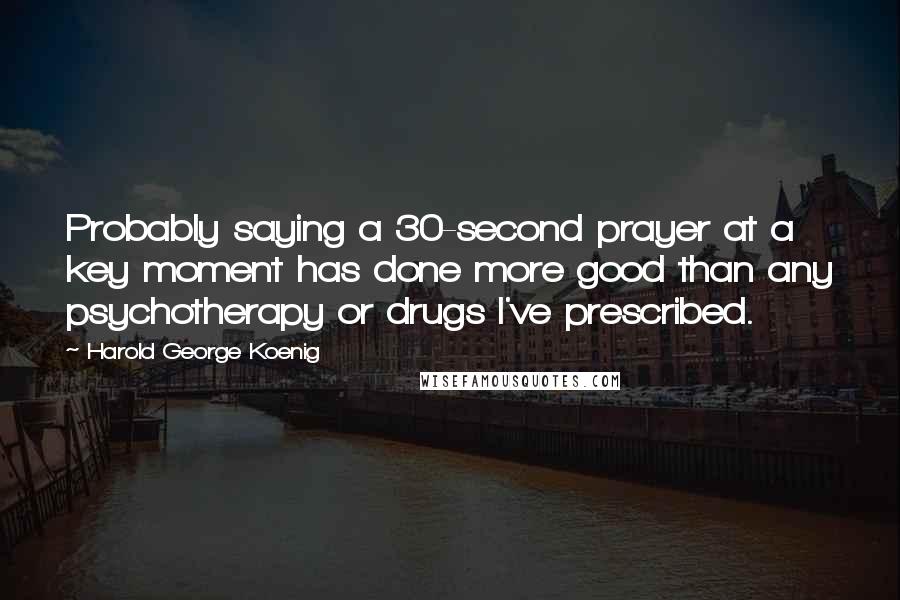 Harold George Koenig Quotes: Probably saying a 30-second prayer at a key moment has done more good than any psychotherapy or drugs I've prescribed.