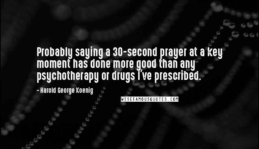 Harold George Koenig Quotes: Probably saying a 30-second prayer at a key moment has done more good than any psychotherapy or drugs I've prescribed.