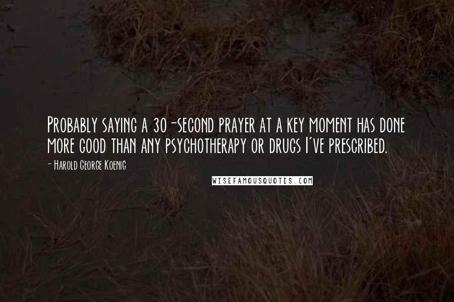 Harold George Koenig Quotes: Probably saying a 30-second prayer at a key moment has done more good than any psychotherapy or drugs I've prescribed.