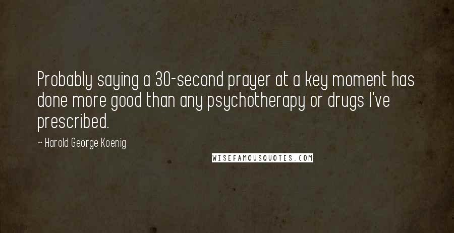 Harold George Koenig Quotes: Probably saying a 30-second prayer at a key moment has done more good than any psychotherapy or drugs I've prescribed.