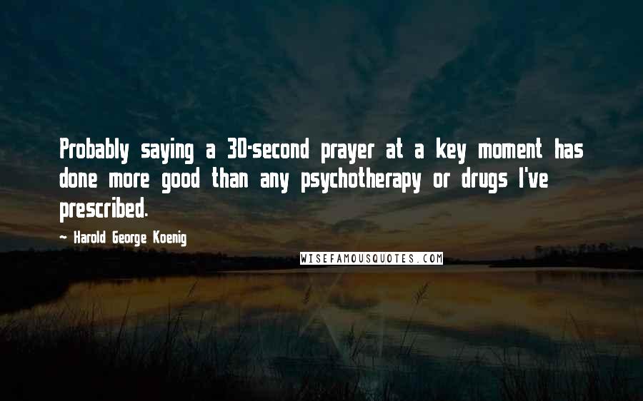 Harold George Koenig Quotes: Probably saying a 30-second prayer at a key moment has done more good than any psychotherapy or drugs I've prescribed.