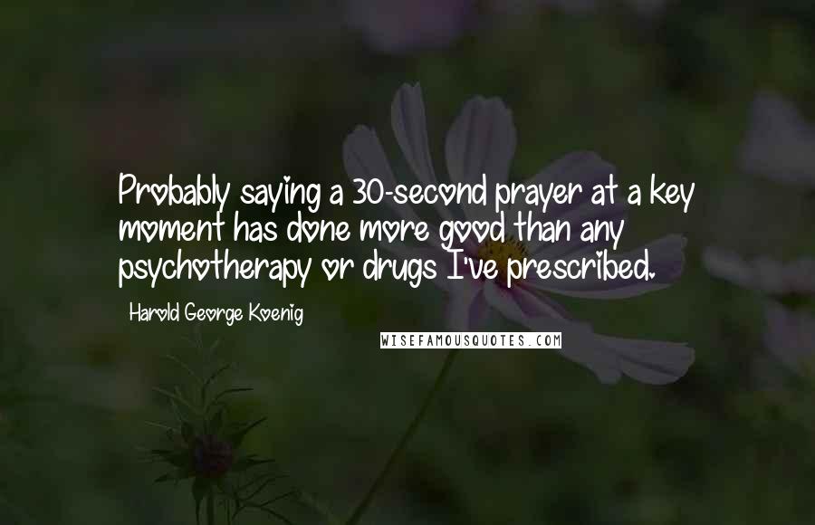 Harold George Koenig Quotes: Probably saying a 30-second prayer at a key moment has done more good than any psychotherapy or drugs I've prescribed.