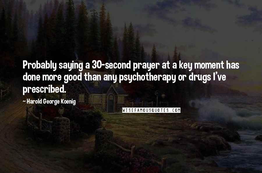 Harold George Koenig Quotes: Probably saying a 30-second prayer at a key moment has done more good than any psychotherapy or drugs I've prescribed.