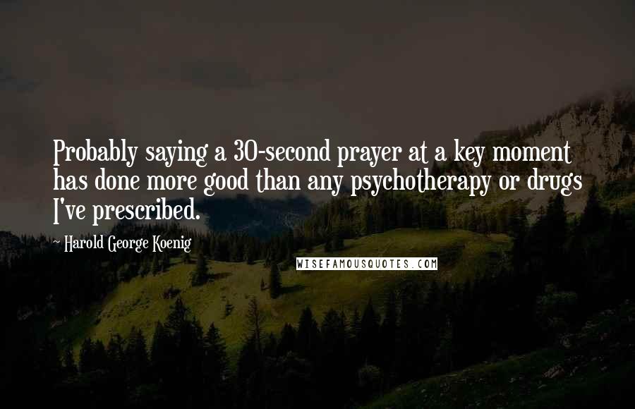 Harold George Koenig Quotes: Probably saying a 30-second prayer at a key moment has done more good than any psychotherapy or drugs I've prescribed.