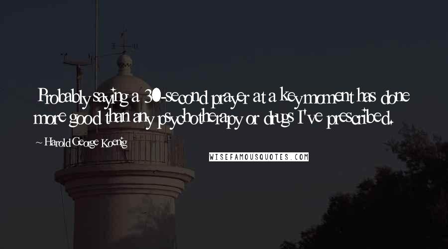 Harold George Koenig Quotes: Probably saying a 30-second prayer at a key moment has done more good than any psychotherapy or drugs I've prescribed.