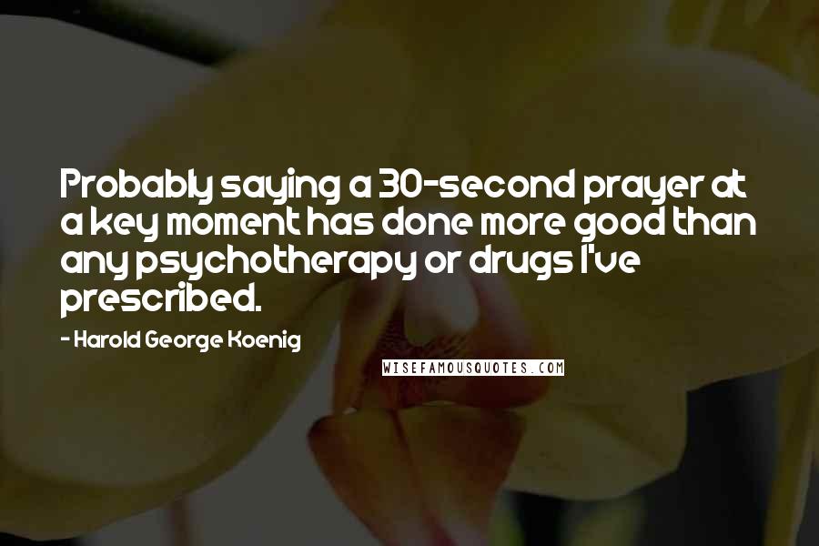 Harold George Koenig Quotes: Probably saying a 30-second prayer at a key moment has done more good than any psychotherapy or drugs I've prescribed.