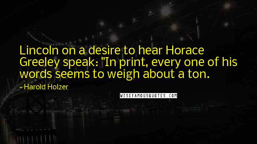 Harold Holzer Quotes: Lincoln on a desire to hear Horace Greeley speak: "In print, every one of his words seems to weigh about a ton.