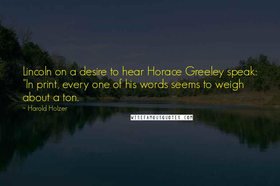 Harold Holzer Quotes: Lincoln on a desire to hear Horace Greeley speak: "In print, every one of his words seems to weigh about a ton.