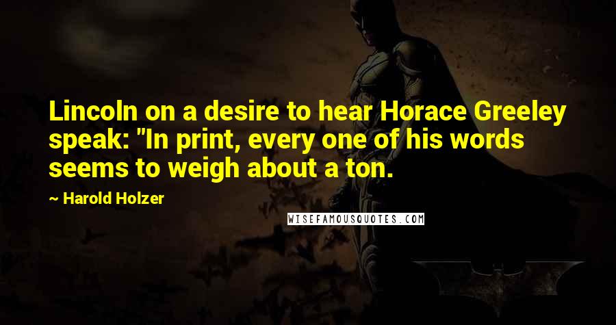 Harold Holzer Quotes: Lincoln on a desire to hear Horace Greeley speak: "In print, every one of his words seems to weigh about a ton.