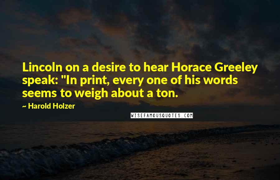 Harold Holzer Quotes: Lincoln on a desire to hear Horace Greeley speak: "In print, every one of his words seems to weigh about a ton.