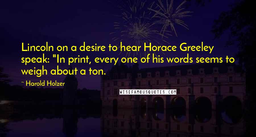 Harold Holzer Quotes: Lincoln on a desire to hear Horace Greeley speak: "In print, every one of his words seems to weigh about a ton.