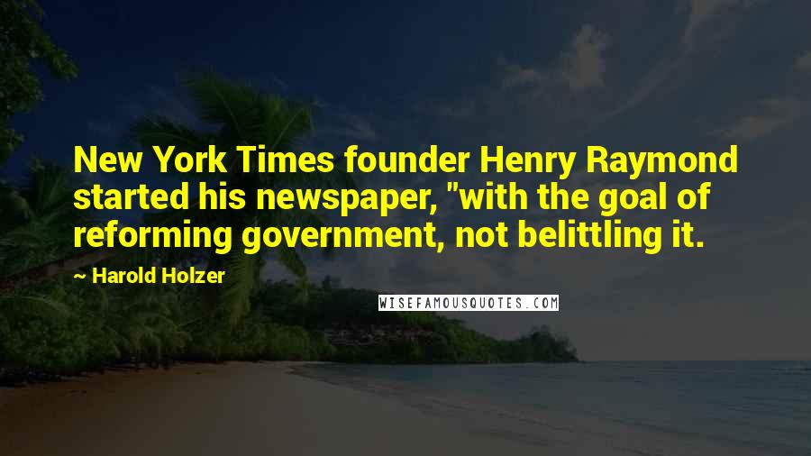 Harold Holzer Quotes: New York Times founder Henry Raymond started his newspaper, "with the goal of reforming government, not belittling it.