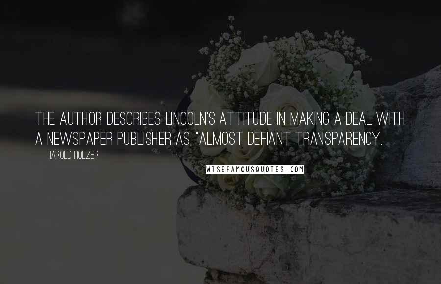 Harold Holzer Quotes: The author describes Lincoln's attitude in making a deal with a newspaper publisher as, "almost defiant transparency.