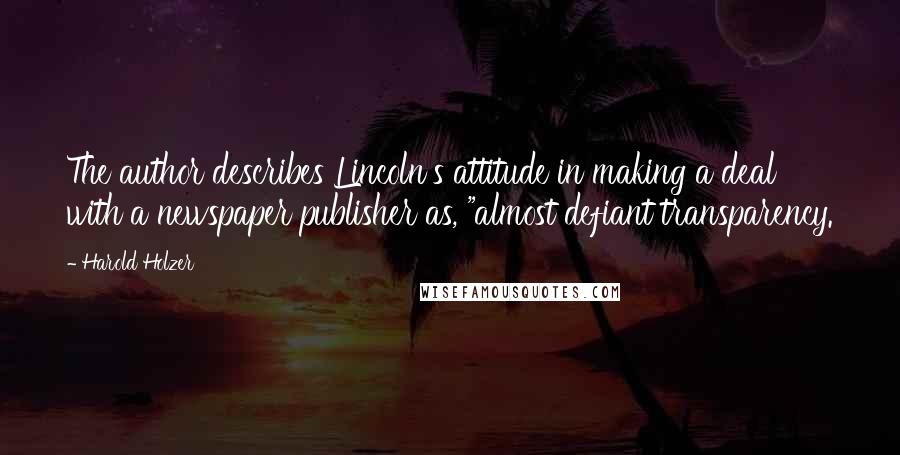 Harold Holzer Quotes: The author describes Lincoln's attitude in making a deal with a newspaper publisher as, "almost defiant transparency.