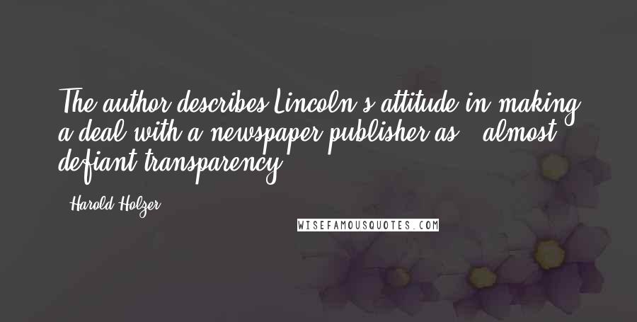 Harold Holzer Quotes: The author describes Lincoln's attitude in making a deal with a newspaper publisher as, "almost defiant transparency.