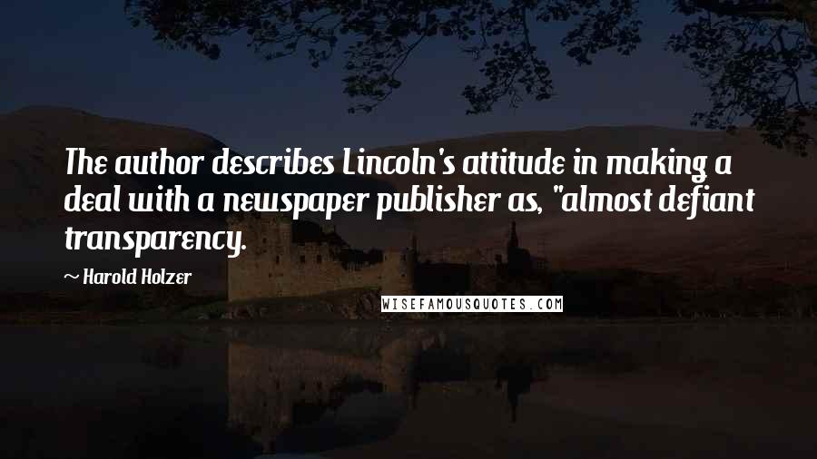 Harold Holzer Quotes: The author describes Lincoln's attitude in making a deal with a newspaper publisher as, "almost defiant transparency.