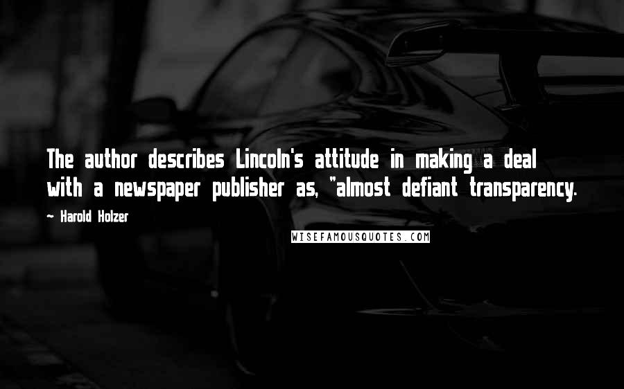 Harold Holzer Quotes: The author describes Lincoln's attitude in making a deal with a newspaper publisher as, "almost defiant transparency.