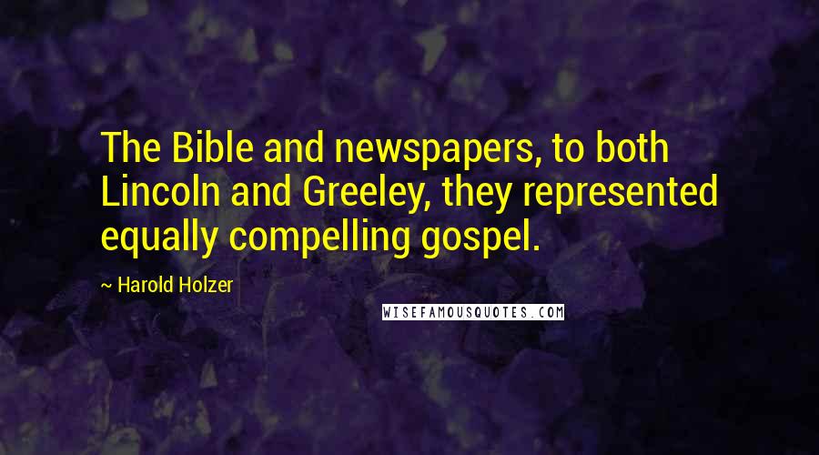 Harold Holzer Quotes: The Bible and newspapers, to both Lincoln and Greeley, they represented equally compelling gospel.