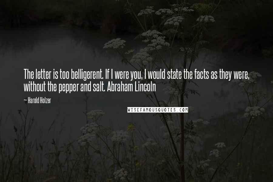 Harold Holzer Quotes: The letter is too belligerent. If I were you, I would state the facts as they were, without the pepper and salt. Abraham Lincoln